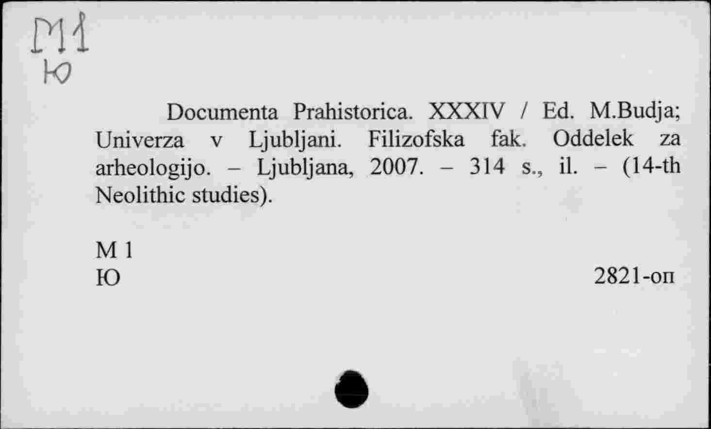 ﻿ПІ
к?
Documenta Prahistorica. XXXIV / Ed. M.Budja; Univerza V Ljubljani. Filizofska fak. Oddelek za arheologijo. - Ljubljana, 2007. - 314 s., il. - (14-th Neolithic studies).
M 1
Ю	2821-on